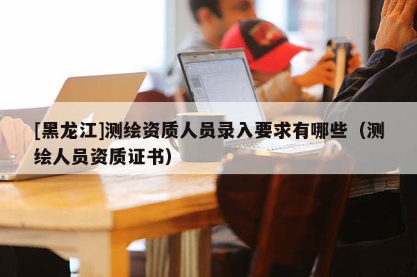 [黑龍江]測繪資質(zhì)人員錄入要求有哪些（測繪人員資質(zhì)證書）