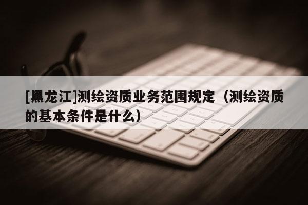 [黑龍江]測繪資質業(yè)務范圍規(guī)定（測繪資質的基本條件是什么）
