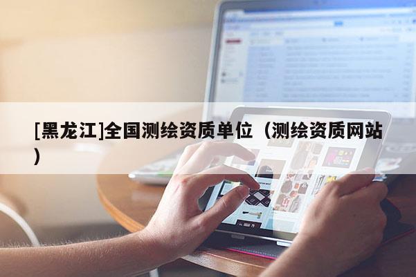 [黑龍江]全國測繪資質(zhì)單位（測繪資質(zhì)網(wǎng)站）