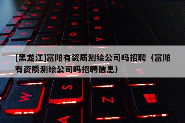 [黑龍江]富陽有資質(zhì)測繪公司嗎招聘（富陽有資質(zhì)測繪公司嗎招聘信息）