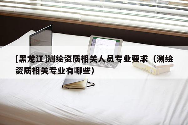 [黑龍江]測繪資質(zhì)相關(guān)人員專業(yè)要求（測繪資質(zhì)相關(guān)專業(yè)有哪些）