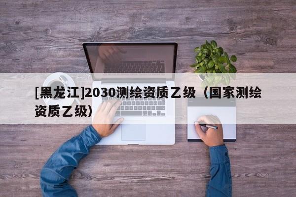 [黑龍江]2030測(cè)繪資質(zhì)乙級(jí)（國家測(cè)繪資質(zhì)乙級(jí)）