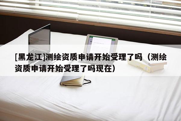 [黑龍江]測(cè)繪資質(zhì)申請(qǐng)開始受理了嗎（測(cè)繪資質(zhì)申請(qǐng)開始受理了嗎現(xiàn)在）