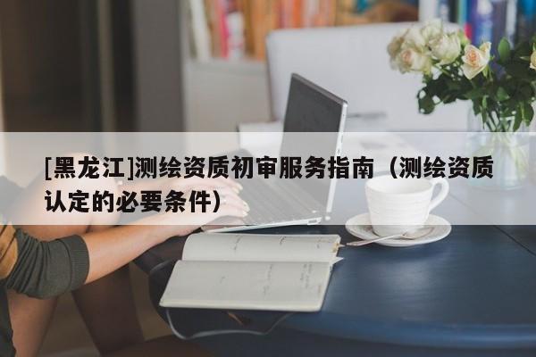 [黑龍江]測繪資質(zhì)初審服務(wù)指南（測繪資質(zhì)認(rèn)定的必要條件）