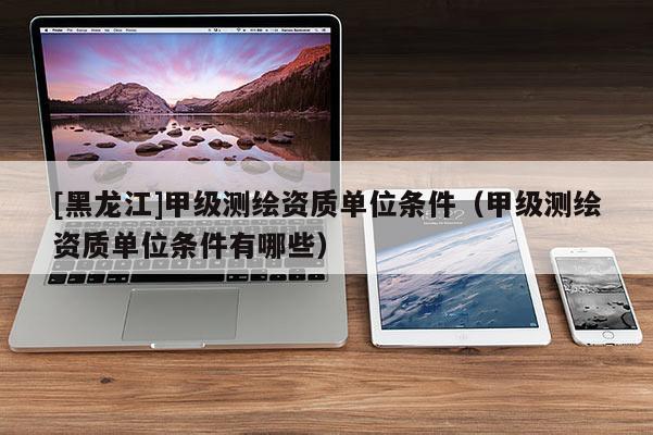 [黑龍江]甲級測繪資質(zhì)單位條件（甲級測繪資質(zhì)單位條件有哪些）