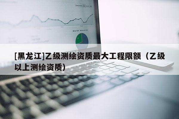 [黑龍江]乙級測繪資質(zhì)最大工程限額（乙級以上測繪資質(zhì)）