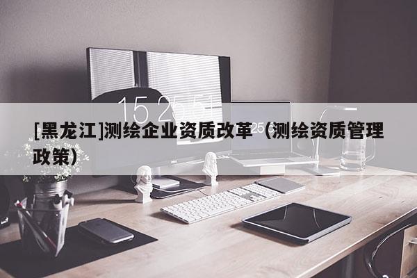 [黑龍江]測繪企業(yè)資質(zhì)改革（測繪資質(zhì)管理政策）