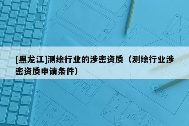 [黑龍江]測繪行業(yè)的涉密資質(zhì)（測繪行業(yè)涉密資質(zhì)申請條件）