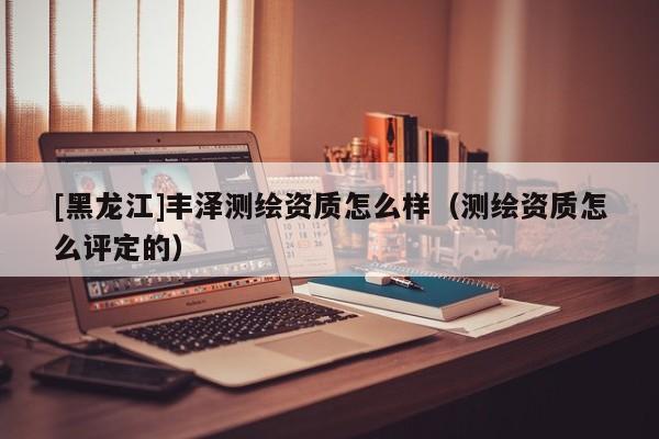 [黑龍江]豐澤測繪資質(zhì)怎么樣（測繪資質(zhì)怎么評定的）