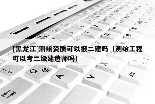 [黑龍江]測繪資質(zhì)可以報(bào)二建嗎（測繪工程可以考二級(jí)建造師嗎）