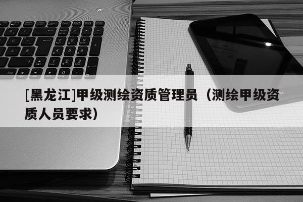 [黑龍江]甲級(jí)測繪資質(zhì)管理員（測繪甲級(jí)資質(zhì)人員要求）