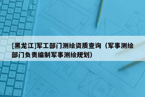 [黑龍江]軍工部門測繪資質(zhì)查詢（軍事測繪部門負(fù)責(zé)編制軍事測繪規(guī)劃）