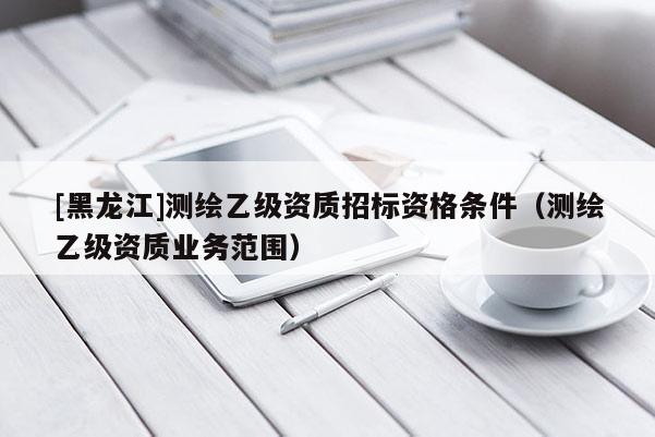 [黑龍江]測繪乙級資質(zhì)招標資格條件（測繪乙級資質(zhì)業(yè)務(wù)范圍）
