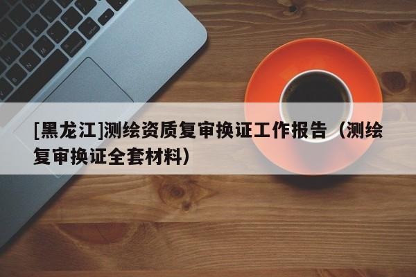 [黑龍江]測繪資質(zhì)復(fù)審換證工作報(bào)告（測繪復(fù)審換證全套材料）