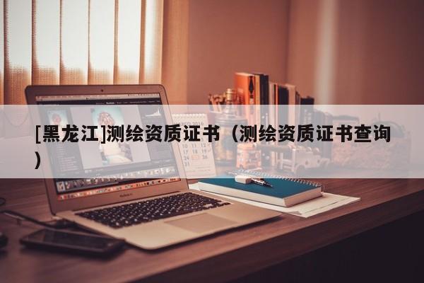 [黑龍江]測繪資質(zhì)證書（測繪資質(zhì)證書查詢）