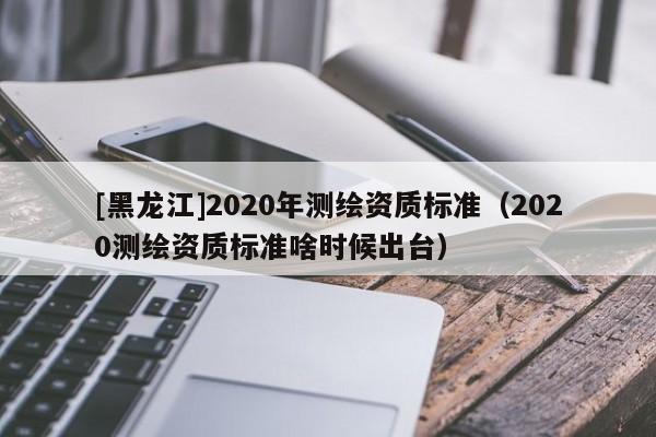 [黑龍江]2020年測繪資質(zhì)標(biāo)準(zhǔn)（2020測繪資質(zhì)標(biāo)準(zhǔn)啥時候出臺）
