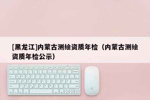 [黑龍江]內(nèi)蒙古測繪資質(zhì)年檢（內(nèi)蒙古測繪資質(zhì)年檢公示）