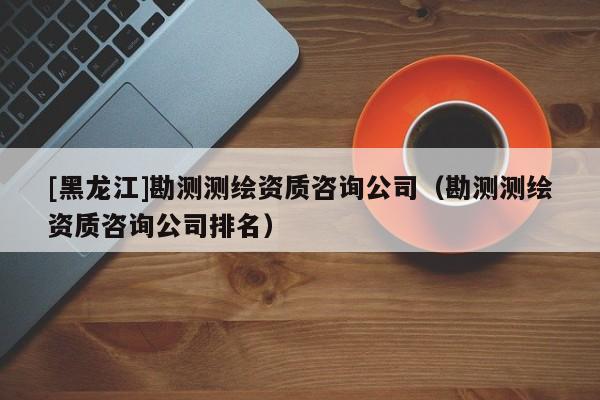 [黑龍江]勘測測繪資質(zhì)咨詢公司（勘測測繪資質(zhì)咨詢公司排名）