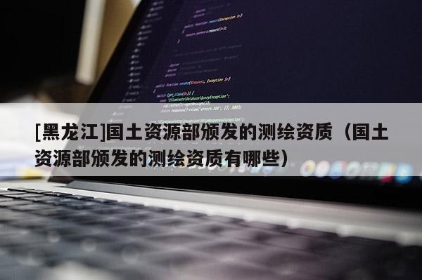 [黑龍江]國土資源部頒發(fā)的測繪資質(zhì)（國土資源部頒發(fā)的測繪資質(zhì)有哪些）