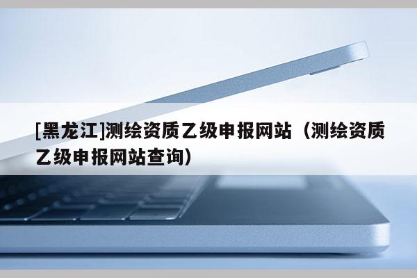 [黑龍江]測繪資質(zhì)乙級申報網(wǎng)站（測繪資質(zhì)乙級申報網(wǎng)站查詢）