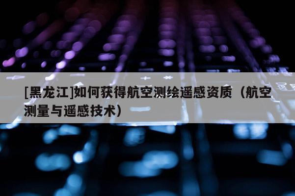 [黑龍江]如何獲得航空測(cè)繪遙感資質(zhì)（航空測(cè)量與遙感技術(shù)）
