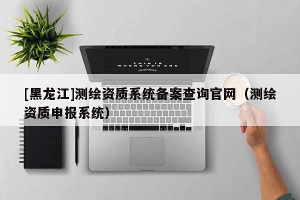 [黑龍江]測繪資質(zhì)系統(tǒng)備案查詢官網(wǎng)（測繪資質(zhì)申報系統(tǒng)）