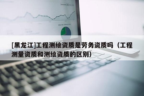 [黑龍江]工程測繪資質是勞務資質嗎（工程測量資質和測繪資質的區(qū)別）