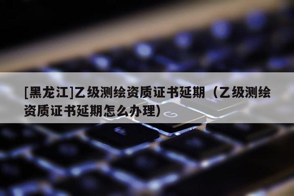 [黑龍江]乙級測繪資質證書延期（乙級測繪資質證書延期怎么辦理）
