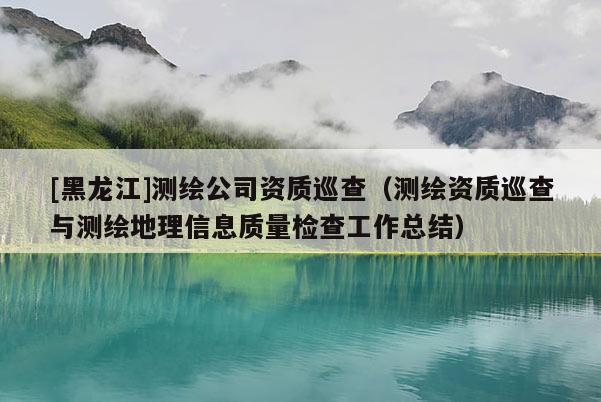 [黑龍江]測繪公司資質巡查（測繪資質巡查與測繪地理信息質量檢查工作總結）