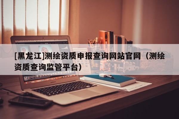 [黑龍江]測繪資質申報查詢網(wǎng)站官網(wǎng)（測繪資質查詢監(jiān)管平臺）