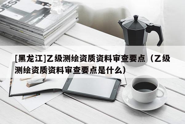 [黑龍江]乙級測繪資質(zhì)資料審查要點(diǎn)（乙級測繪資質(zhì)資料審查要點(diǎn)是什么）