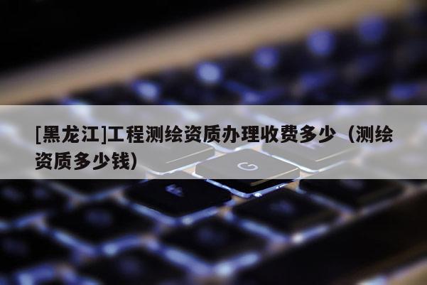 [黑龍江]工程測繪資質(zhì)辦理收費(fèi)多少（測繪資質(zhì)多少錢）