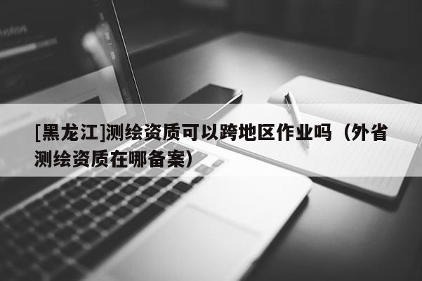 [黑龍江]測繪資質(zhì)可以跨地區(qū)作業(yè)嗎（外省測繪資質(zhì)在哪備案）