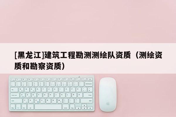 [黑龍江]建筑工程勘測測繪隊(duì)資質(zhì)（測繪資質(zhì)和勘察資質(zhì)）