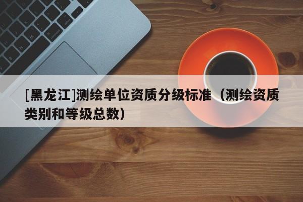 [黑龍江]測繪單位資質(zhì)分級標(biāo)準(zhǔn)（測繪資質(zhì)類別和等級總數(shù)）