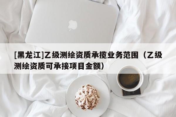 [黑龍江]乙級測繪資質(zhì)承攬業(yè)務(wù)范圍（乙級測繪資質(zhì)可承接項(xiàng)目金額）