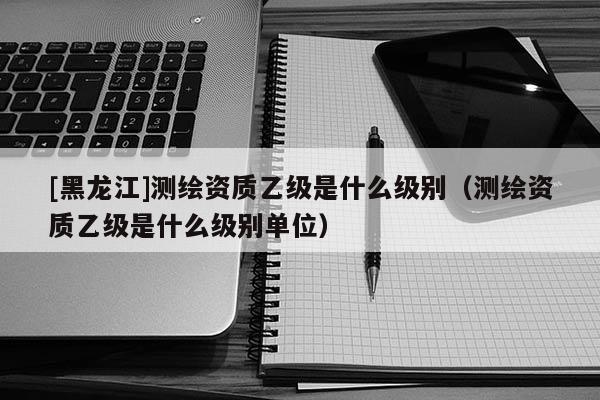 [黑龍江]測繪資質(zhì)乙級是什么級別（測繪資質(zhì)乙級是什么級別單位）