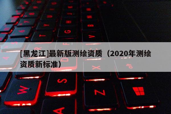 [黑龍江]最新版測繪資質(zhì)（2020年測繪資質(zhì)新標(biāo)準(zhǔn)）