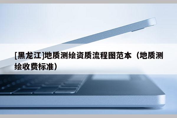 [黑龍江]地質(zhì)測繪資質(zhì)流程圖范本（地質(zhì)測繪收費標(biāo)準(zhǔn)）