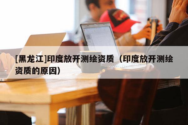[黑龍江]印度放開測繪資質(zhì)（印度放開測繪資質(zhì)的原因）