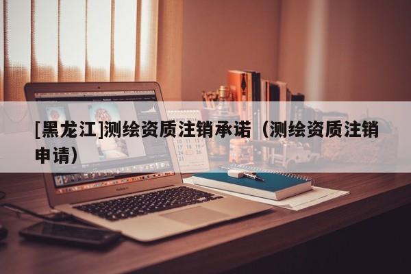 [黑龍江]測繪資質(zhì)注銷承諾（測繪資質(zhì)注銷申請）