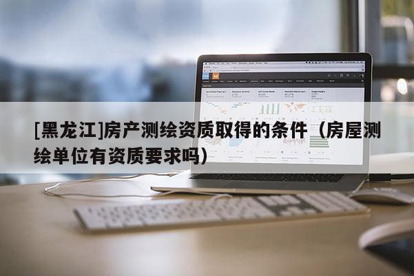[黑龍江]房產(chǎn)測(cè)繪資質(zhì)取得的條件（房屋測(cè)繪單位有資質(zhì)要求嗎）