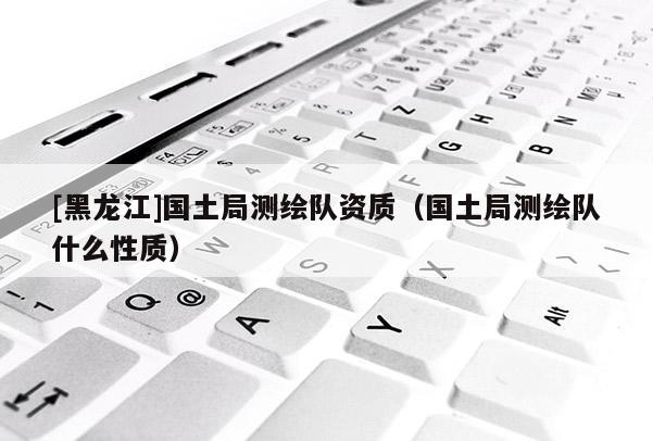 [黑龍江]國(guó)土局測(cè)繪隊(duì)資質(zhì)（國(guó)土局測(cè)繪隊(duì)什么性質(zhì)）
