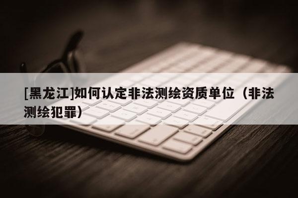[黑龍江]如何認定非法測繪資質(zhì)單位（非法測繪犯罪）