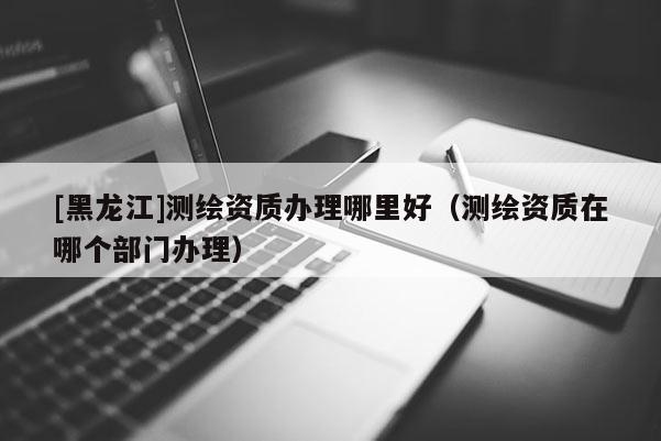 [黑龍江]測繪資質(zhì)辦理哪里好（測繪資質(zhì)在哪個部門辦理）