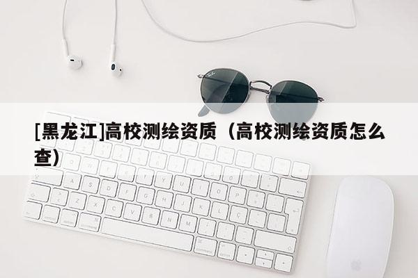[黑龍江]高校測繪資質(zhì)（高校測繪資質(zhì)怎么查）