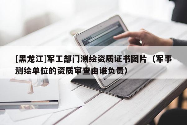 [黑龍江]軍工部門測繪資質(zhì)證書圖片（軍事測繪單位的資質(zhì)審查由誰負責）
