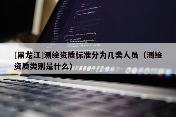[黑龍江]測繪資質(zhì)標準分為幾類人員（測繪資質(zhì)類別是什么）