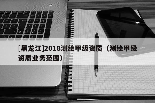 [黑龍江]2018測繪甲級(jí)資質(zhì)（測繪甲級(jí)資質(zhì)業(yè)務(wù)范圍）