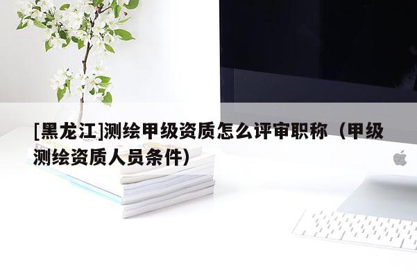 [黑龍江]測繪甲級(jí)資質(zhì)怎么評(píng)審職稱（甲級(jí)測繪資質(zhì)人員條件）